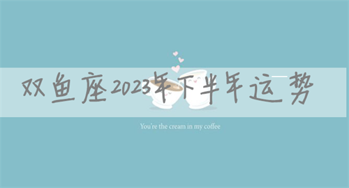 双鱼座2023年下半年运势 双鱼座2023年下半年运势如何